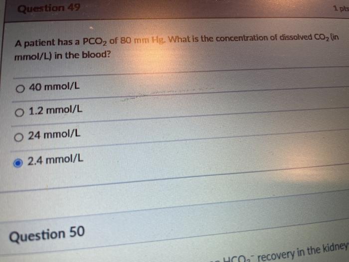 Question 49 1 pts A patient has a PCO, of 80 mm Hg. What is the concentration of dissolved CO2 (in mmol/L) in the blood? O 40