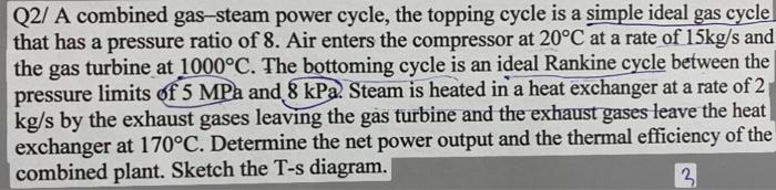 Q2/ A combined gas-steam power cycle, the topping cycle is a simple ideal gas cycle that has a pressure ratio of 8 . Air ente