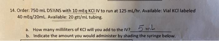 14. Order: 750 mL D5%NS with 10 mEq KCL IV to run at 125 ml/hr. Available: Vial KCl labeled 40 mEq/20mL. Available: 20 gtt/ml