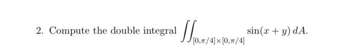 2. Compute the double integral \( \iint_{[0, \pi / 4] \times[0, \pi / 4]} \sin (x+y) d A \).