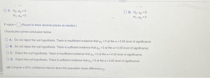 c. \( \mathrm{H}_{0}: \mu_{\mathrm{d}}=0 \)
D. \( H_{0}: \mu_{d}<0 \)
\( \mathrm{H}_{1}: \mu_{d}<0 \) \( \mathrm{H}_{1}: \mu_