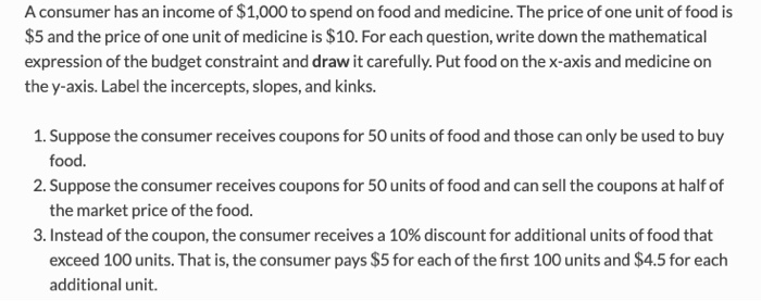 A consumer has an income of $1,000 to spend on food and medicine. The price of one unit of food is
$5 and the price of one un