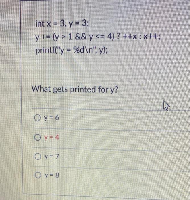 int x = 3, y = 3; y += (y > 1 && y <= 4)? ++x : x++; printf(y = %d\n, y); What gets printed for y? W O y = 6 O y = 4 O y =