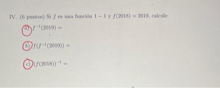 IV. (6 puntos) Si \( f \) es una función \( 1-1 \) y \( f(2018)=2019 \), calcule: (a) \( f^{-1}(2019)= \) (b) \( f\left(f^{-1