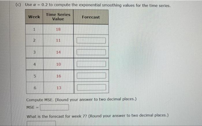 (c) Use a = 0.2 to compute the exponential smoothing values for the time series.
Time Series
Value
Week
1
2
???
4
5
6
18
11
1