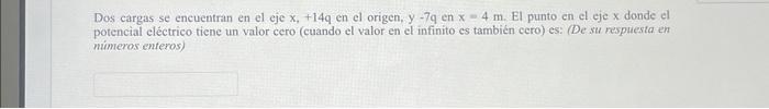 Dos cargas se encuentran en el eje \( x,+14 q \) en el origen, \( y-7 q \) en \( x=4 m \). El punto en el eje \( x \) donde e