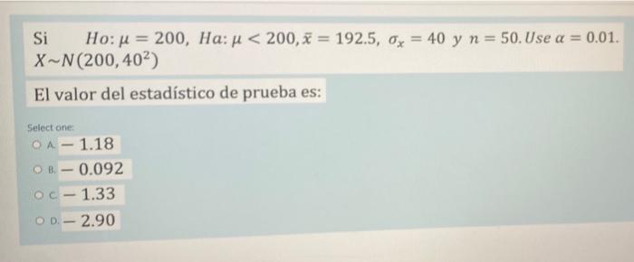 Si Ho: μ = 200, Ha: μ< 200, x= 192.5, o = 40 y n = 50. Use a = 0.01. X-N (200, 40²) El valor del estadístico de prueba es: Se