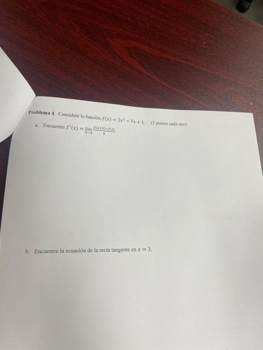 Problemat 4 Considere la función \( f(x)=2 x^{2}-7 x+1 \). (5 puntos cats uno) a. Encuentre \( f^{\prime}(x)=\lim _{h \righta