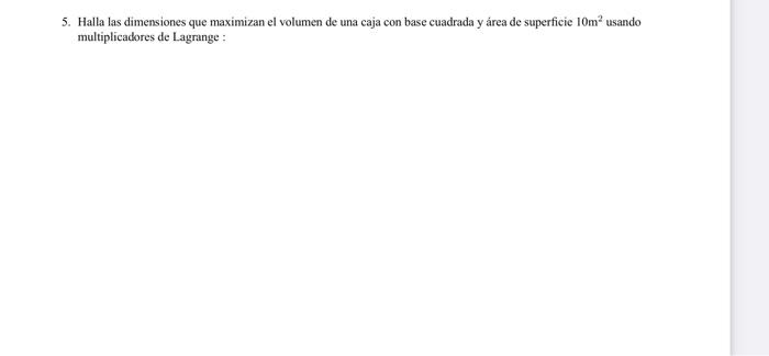 5. Halla las dimensiones que maximizan el volumen de una caja con base cuadrada y área de superficie \( 10 \mathrm{~m}^{2} \)