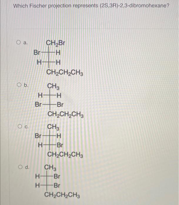 Which Fischer projection represents (2S,3R)-2,3-dibromohexane?
O a.
O b.
O C.
O d.
CH?Br
Br-H
HT
CH3
H+H
I
Br
H
CH?CH?CH3
Br
