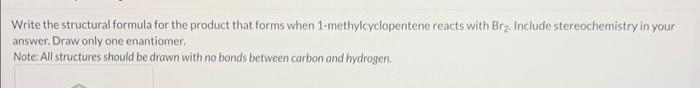 Write the structural formula for the product that forms when 1-methylcyclopentene reacts with Br 2 . Include stereochemistry 