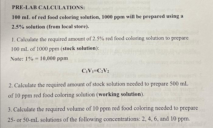 PRE-LAB CALCULATIONS:
\( 100 \mathrm{~mL} \) of red food coloring solution, \( 1000 \mathrm{ppm} \) will be prepared using a