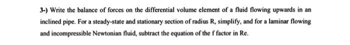 3-) Write the balance of forces on the differential volume element of a fluid flowing upwards in an
inclined pipe. For a stea