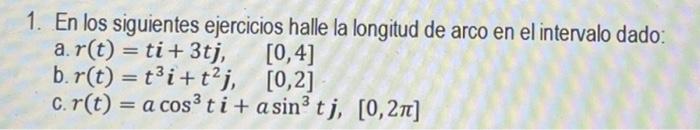 1. En los siguientes ejercicios halle la longitud de arco en el intervalo dado; a. \( r(t)=t i+3 t j, \quad[0,4] \) b. \( r(t