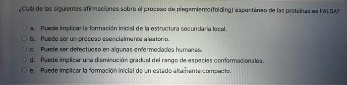 ¿Cuál de las siguientes afirmaciones sobre el proceso de plegamiento(folding) espontáneo de las proteinas es FALSA? a. Puede