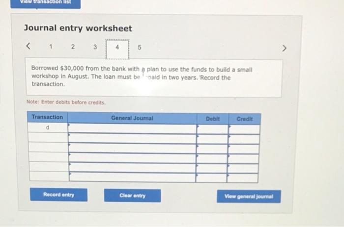 Journal entry worksheet
Borrowed \( \$ 30,000 \) from the bank with a plan to use the funds to bulld a small workshop in Augu