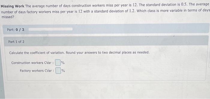 Missing Work The average number of days construction workers miss per year is 12 . The standard deviation is \( 0.5 \). The a