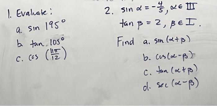 1. Evaluate: 2. \( \sin \alpha=-\frac{4}{5}, \alpha \in \mathbb{I} \) a. \( \sin 195^{\circ} \) \( \tan \beta=2, \beta \in I