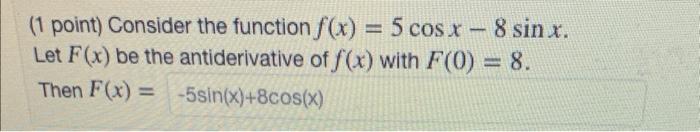 (1 point) Consider the function \( f(x)=5 \cos x-8 \sin x \). Let \( F(x) \) be the antiderivative of \( f(x) \) with \( F(0)