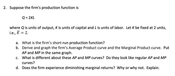 2. Suppose the firms production function is
\[
Q=2 K L
\]
where \( Q \) is units of output, \( K \) is units of capital and 