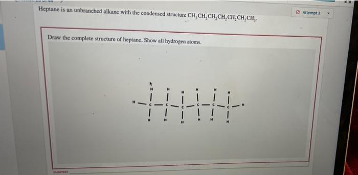 Heptane is an unbranched alkane with the condensed structure CH, CH?CH?CH?CH?CH?CH,.
Draw the complete structure of heptane. 