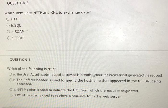 Which item uses HTTP and XML to exchange data?
a. PHP
b.SQL
c. SOAP
d. JSON
QUESTION 4
Which of the following is true?
a. The