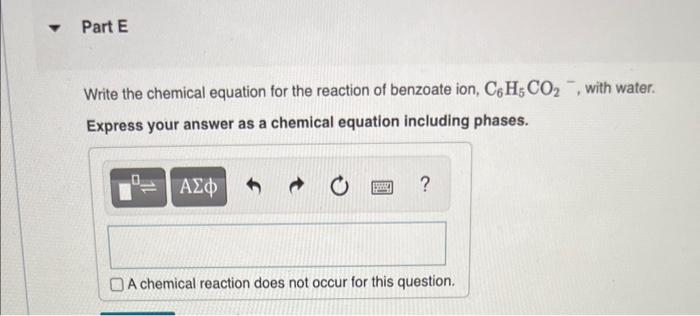 Y
Part E
Write the chemical equation for the reaction of benzoate ion, C6H5 CO?, with water.
Express your answer as a chemica