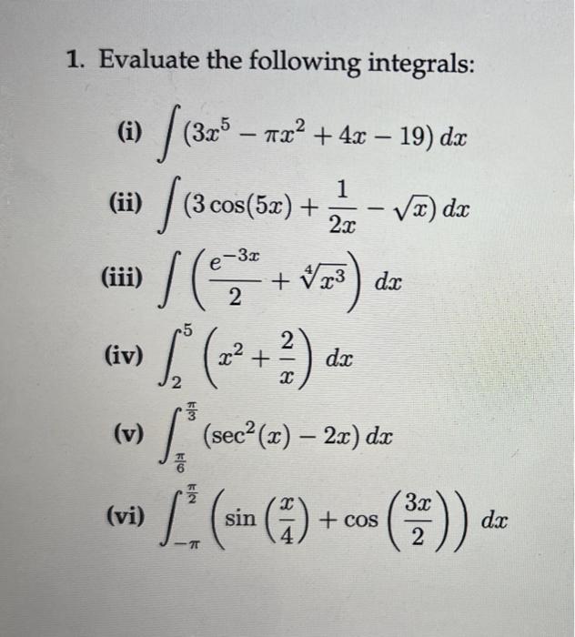 1. Evaluate the following integrals: (i) \( \int\left(3 x^{5}-\pi x^{2}+4 x-19\right) d x \) (ii) \( \int\left(3 \cos (5 x)+\