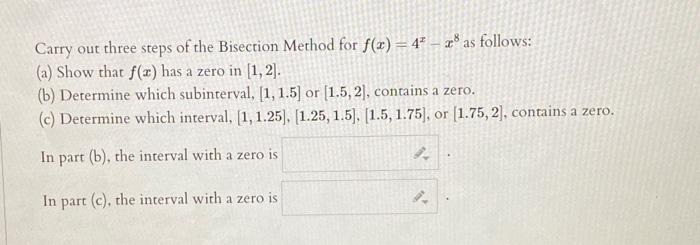 Carry out three steps of the Bisection Method for \( f(x)=4^{x}-x^{8} \) as follows:
(a) Show that \( f(x) \) has a zero in \