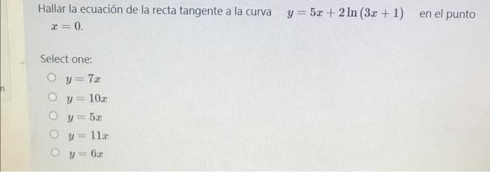 Hallar la ecuación de la recta tangente a la curva =0. y = 5x + 2 In (3x + 1) en el punto Select one: y=73 Oy= 10.2 Oy5 Oy=11