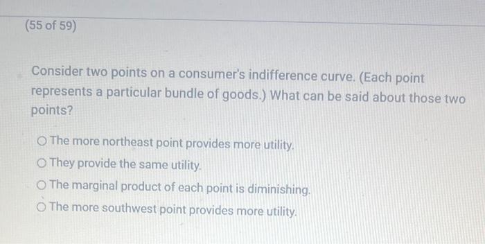 Consider two points on a consumers indifference curve. (Each point represents a particular bundle of goods.) What can be sai