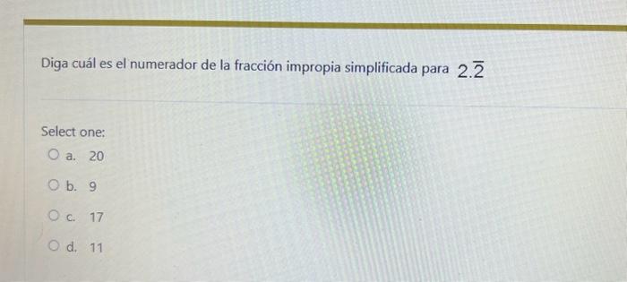 Diga cuál es el numerador de la fracción impropia simplificada para \( 2 . \overline{2} \) Select one: a. 20 b. 9 c. 17 d. 11