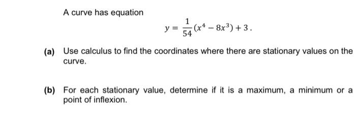 A curve has equation
1
y=
v=s? G-83) +3.
54
(a) Use calculus to find the coordinates where there are stationary values on the