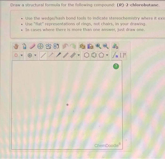 Draw a structural formula for the following compound: \( (R) \)-2-chlorobutane.
- Use the wedge/hash bond tools to indicate s