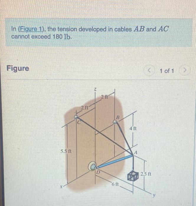 In (Figure 1), the tension developed in cables \( A B \) and \( A C \) cannot exceed \( 180 \mathrm{lb} \).
Figure
1 of 1