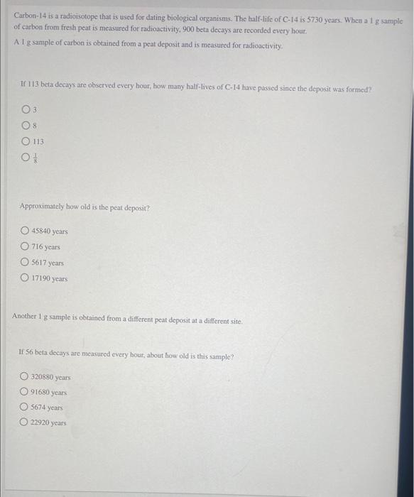Carbon-14 is a radioisotope that is used for dating biological organisms. The half-life of C-14 is 5730 years. When a \( 1 \m