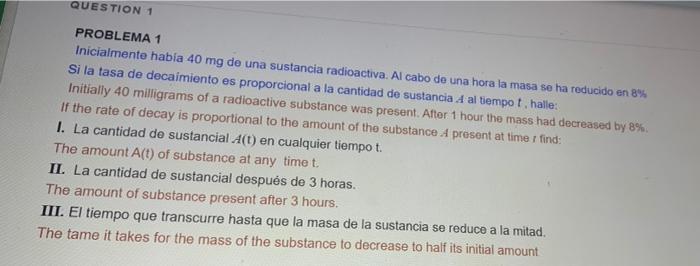 QUESTION 1 PROBLEMA 1 Inicialmente había 40 mg de una sustancia radioactiva. Al cabo de una hora la masa se ha reducido en 8%