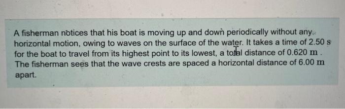 A fisherman notices that his boat is moving up and down periodically without any horizontal motion, owing to waves on the sur