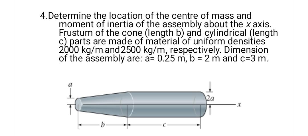 4. Determine the location of the centre of mass and
moment of inertia of the assembly about the x axis.
Frustum of the cone (