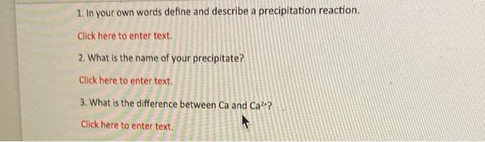 1. In your own words define and describe a precipitation reaction.
Click here to enter text.
2. What is the name of your prec