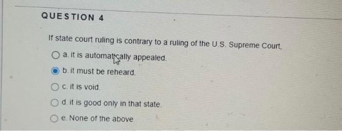 QUESTION 4 If state court ruling is contrary to a ruling of the U.S. Supreme Court O ait is automatically appealed. b. it mus