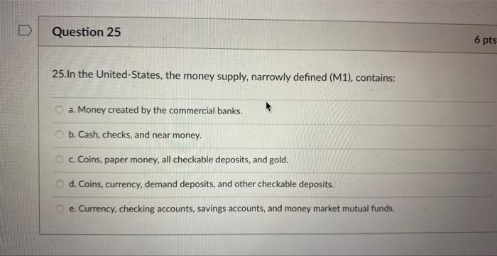 25. In the United-States, the money supply, narrowly defined (M1), contains:
a. Money created by the commercial banks.
b. Cas