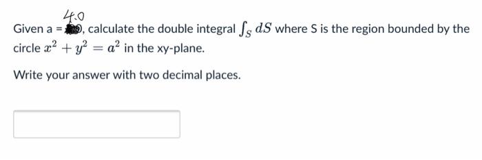 Given a \( =4.0 \), calculate the double integral \( \int_{S} d S \) where \( S \) is the region bounded by the circle \( x^{