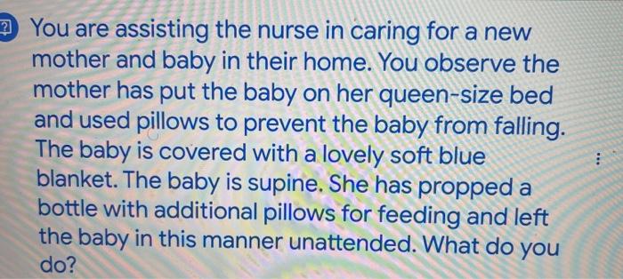 You are assisting the nurse in caring for a new mother and baby in their home. You observe the mother has put the baby on her