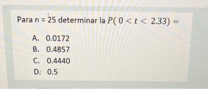 Para \( \mathrm{n}=25 \) determinar la \( P(0<t<2.33)= \) A. \( 0.0172 \) B. \( 0.4857 \) C. \( 0.4440 \) D. \( 0.5 \)