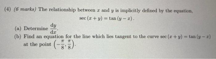 4) ( 6 marks) The relationship between \( x \) and \( y \) is implicitly defined by the equation,
\[
\sec (x+y)=\tan (y-x)
\]