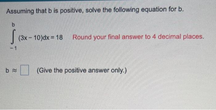 Assuming that \( b \) is positive, solve the following equation for \( b \).
\[
\int_{-1}^{b}(3 x-10) d x=18 \text { Round yo