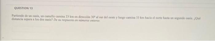 Partiendo de un oasis, un camello camina \( 23 \mathrm{~km} \) en dirección \( 30^{\circ} \) al sur del ocate y luego camina