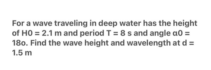 For a wave traveling in deep water has the height of \( \mathrm{HO}=2.1 \mathrm{~m} \) and period \( \mathrm{T}=8 \mathrm{~s}