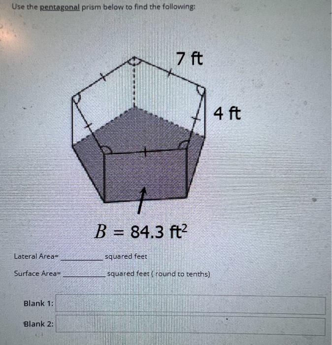 Use the pentagonal prism below to find the following:
\[
B=84.3 \mathrm{ft}^{2}
\]
Lateral Area= squared feet
Surface Area= s